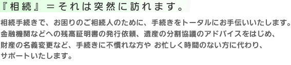 『相続』=それは突然に訪れます。相続手続きで、お困りのご相続人のために、手続きをトータルにお手伝いいたします。金融機関などへの残高証明書の発行依頼、遺産の分割協議のアドバイスをはじめ、財産の名義変更など、手続きに不慣れな方や お忙しく時間のない方に代わり、サポートいたします。