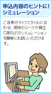 申込内容のヒントに！シミュレーション ご自身のライフスタイルに合わせ、保険のコースや積立口数などのシミュレーションを簡単にお試しいただけます。