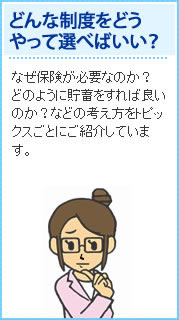 どんな精度をどうやって選べばいい？ なぜ保険が必要なのか？どのように貯蓄すれば良いのか？などの考え方をトピックスごとにご紹介しています。